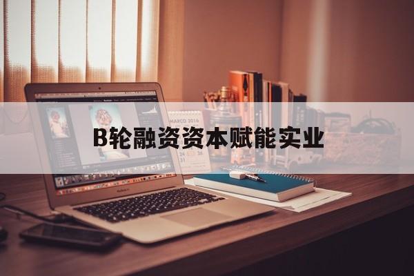 遵义市B轮融资资本赋能实业(b轮融资公司值得工作吗)