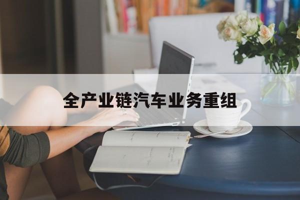 遵义市全产业链汽车业务重组(全产业链汽车业务重组的意义)